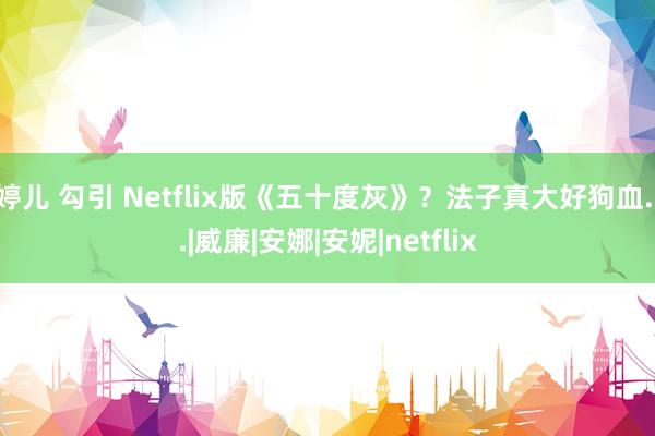 婷儿 勾引 Netflix版《五十度灰》？法子真大好狗血...|威廉|安娜|安妮|netflix