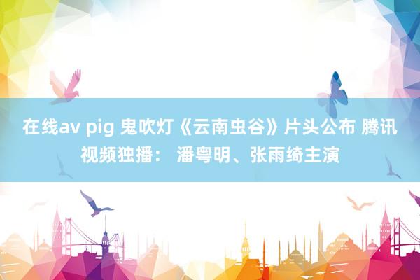 在线av pig 鬼吹灯《云南虫谷》片头公布 腾讯视频独播： 潘粤明、张雨绮主演