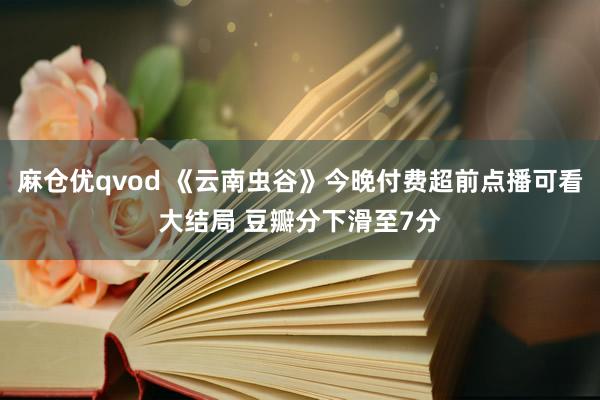 麻仓优qvod 《云南虫谷》今晚付费超前点播可看大结局 豆瓣分下滑至7分