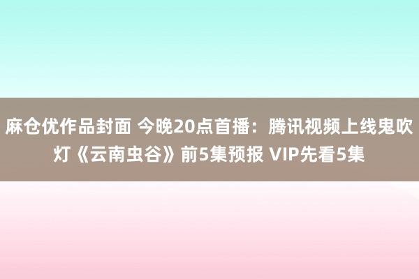 麻仓优作品封面 今晚20点首播：腾讯视频上线鬼吹灯《云南虫谷》前5集预报 VIP先看5集