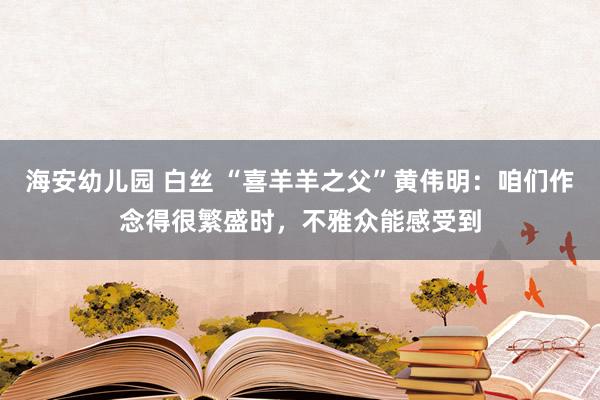 海安幼儿园 白丝 “喜羊羊之父”黄伟明：咱们作念得很繁盛时，不雅众能感受到