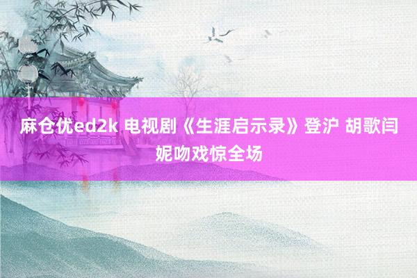 麻仓优ed2k 电视剧《生涯启示录》登沪 胡歌闫妮吻戏惊全场