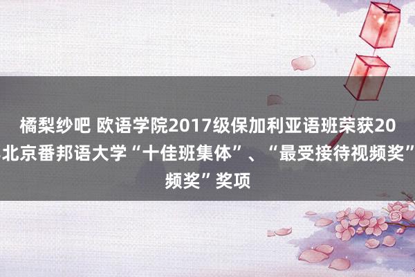 橘梨纱吧 欧语学院2017级保加利亚语班荣获2018年北京番邦语大学“十佳班集体”、“最受接待视频奖”奖项