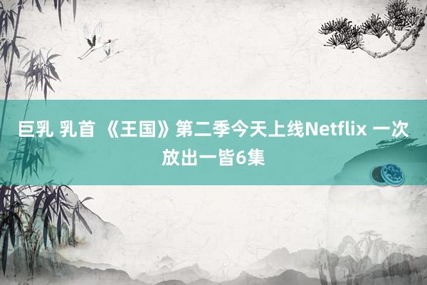 巨乳 乳首 《王国》第二季今天上线Netflix 一次放出一皆6集