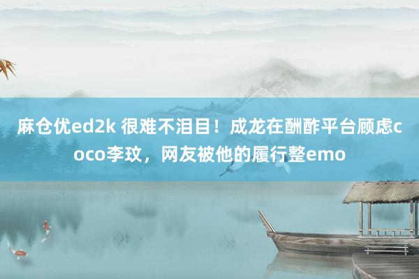 麻仓优ed2k 很难不泪目！成龙在酬酢平台顾虑coco李玟，网友被他的履行整emo