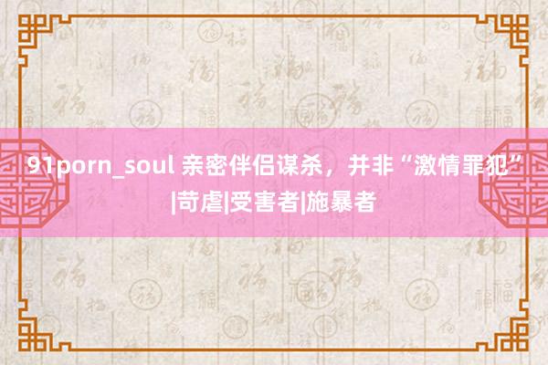 91porn_soul 亲密伴侣谋杀，并非“激情罪犯”|苛虐|受害者|施暴者