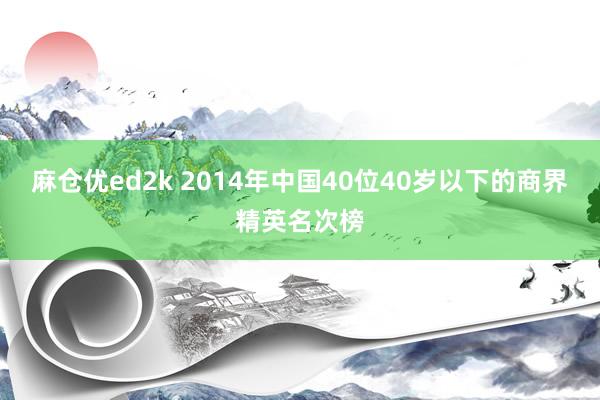 麻仓优ed2k 2014年中国40位40岁以下的商界精英名次榜