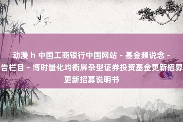 动漫 h 中国工商银行中国网站－基金频说念－基金公告栏目－博时量化均衡羼杂型证券投资基金更新招募说明书