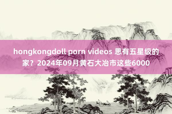 hongkongdoll porn videos 思有五星级的家？2024年09月黄石大冶市这些6000