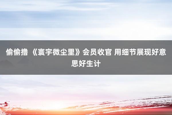 偷偷撸 《寰宇微尘里》会员收官 用细节展现好意思好生计