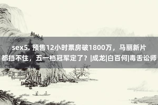 sex5. 预售12小时票房破1800万，马丽新片都挡不住，五一档冠军定了？|成龙|白百何|毒舌讼师