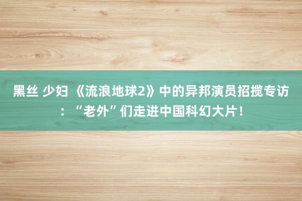 黑丝 少妇 《流浪地球2》中的异邦演员招揽专访：“老外”们走进中国科幻大片！