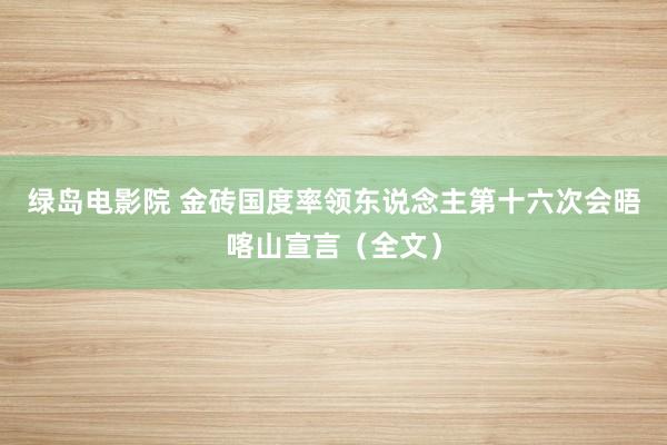 绿岛电影院 金砖国度率领东说念主第十六次会晤喀山宣言（全文）