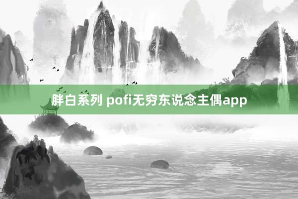 胖白系列 pofi无穷东说念主偶app