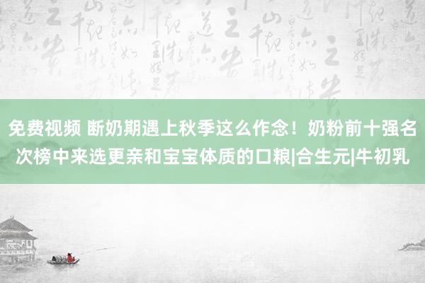 免费视频 断奶期遇上秋季这么作念！奶粉前十强名次榜中来选更亲和宝宝体质的口粮|合生元|牛初乳