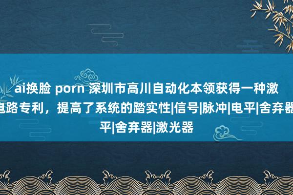 ai换脸 porn 深圳市高川自动化本领获得一种激光胁制电路专利，提高了系统的踏实性|信号|脉冲|电平|舍弃器|激光器